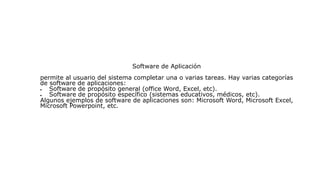 Software de Aplicación
permite al usuario del sistema completar una o varias tareas. Hay varias categorías
de software de aplicaciones:
 Software de propósito general (office Word, Excel, etc).
 Software de propósito específico (sistemas educativos, médicos, etc).
Algunos ejemplos de software de aplicaciones son: Microsoft Word, Microsoft Excel,
Microsoft Powerpoint, etc.
 