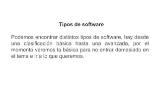 Tipos de software
Podemos encontrar distintos tipos de software, hay desde
una clasificación básica hasta una avanzada, por el
momento veremos la básica para no entrar demasiado en
el tema e ir a lo que queremos.
 