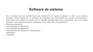 Es el software que nos permite tener una interacción con nuestro hardware, es decir, es el sistema
operativo. Dicho sistema es un conjunto de programas que administran los recursos del hardware y
proporciona una interfaz al usuario. Es el software esencial para una computadora, sin el no podría
funcionar, como ejemplo tenemos a Windows, Linux, Mac OS X. Se clasifica en:
•Sistemas operativos
•Controladores de dispositivo
•Herramientas de diagnóstico
•Herramientas de Corrección y Optimización
•Servidores
•Utilidades
Software de sistema
 