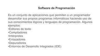 Software de Programación
Es un conjunto de aplicaciones que permiten a un programador
desarrollar sus propios programas informáticos haciendo uso de
sus conocimientos lógicos y lenguajes de programación. Algunos
ejemplos:
•Editores de texto
•Compiladores
•Intérpretes
•Enlazadores
•Depuradores
•Entornos de Desarrollo Integrados (IDE)
 