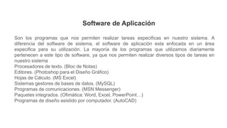 Software de Aplicación
Son los programas que nos permiten realizar tareas especificas en nuestro sistema. A
diferencia del software de sistema, el software de aplicación esta enfocada en un área
especifica para su utilización. La mayoría de los programas que utilizamos diariamente
pertenecen a este tipo de software, ya que nos permiten realizar diversos tipos de tareas en
nuestro sistema
Procesadores de texto. (Bloc de Notas)
Editores. (Photoshop para el Diseño Gráfico)
Hojas de Cálculo. (MS Excel)
Sistemas gestores de bases de datos. (MySQL)
Programas de comunicaciones. (MSN Messenger)
Paquetes integrados. (Ofimática: Word, Excel, PowerPoint…)
Programas de diseño asistido por computador. (AutoCAD)
 