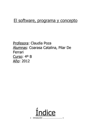 El software, programa y concepto




Profesora: Claudia Poza
Alumnas: Coarasa Catalina, Pilar De
Ferrari
Curso: 4º B
Año: 2012




          •
                  Índice
              Introducción ...................................... 1
 