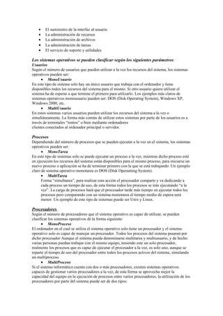 •   El suministro de la interfaz al usuario
    •   La administración de recursos
    •   La administración de archivos
    •   La administración de tareas
    •   El servicio de soporte y utilidades

Los sistemas operativos se pueden clasificar según los siguientes parámetros:
Usuarios
Según el número de usuarios que pueden utilizar a la vez los recursos del sistema, los sistemas
operativos pueden ser:
      • MonoUsuario
En este tipo de sistema solo hay un único usuario que trabaja con el ordenador y tiene
disponibles todos los recursos del sistema para el mismo. Si otro usuario quiere utilizar el
sistema ha de esperar a que termine el primero para utilizarlo. Los ejemplos más claros de
sistemas operativos monousuario pueden ser: DOS (Disk Operating System), Windows XP,
Windows 2000, etc.
      • MultiUsuario
En estos sistemas varios usuarios pueden utilizar los recursos del sistema a la vez o
simultáneamente. La forma más común de utilizar estos sistemas por parte de los usuarios es a
través de terminales “tontos” o bien mediante ordenadores
clientes conectados al ordenador principal o servidor.

Procesos
Dependiendo del número de procesos que se pueden ejecutar a la vez en el sistema, los sistemas
operativos pueden ser:
      • MonoTarea
En este tipo de sistemas solo se puede ejecutar un proceso a la vez, mientras dicho proceso esté
en ejecución los recursos del sistema están disponibles para el mismo proceso, para iniciarse un
nuevo proceso o aplicación se ha de terminar primero con la que se está trabajando. Un ejemplo
claro de sistema operativo monotarea es DOS (Disk Operanting System).
      • MultiTarea
      Forma “simultanea”, para realizar esta acción el procesador comparte y va dedicando a
      cada proceso un tiempo de uso, de esta forma todos los procesos se irán ejecutando “a la
      vez”. La carga de procesos hará que el procesador tarde más tiempo en ejecutar todos los
      procesos pero comparando con un sistema monotarea el tiempo medio de espera será
      menor. Un ejemplo de este tipo de sistemas puede ser Unix y Linux.

Procesadores
Según el número de procesadores que el sistema operativo es capaz de utilizar, se pueden
clasificar los sistemas operativos de la forma siguiente:
      • MonoProceso
El ordenador en el cual se utiliza el sistema operativo solo tiene un procesador y el sistema
operativo solo es capaz de manejar un procesador. Todos los procesos del sistema pasaran por
dicho procesador Aunque el sistema pueda denominarse multitarea y multiusuario, y de hecho
varias personas puedan trabajar con el mismo equipo, teniendo este un solo procesador,
realmente los procesos que es capaz de ejecutar el procesador a la vez, es solo uno, aunque se
reparte el tiempo de uso del procesador entre todos los procesos activos del sistema, simulando
un multiproceso.
      • MultiProceso
Si el sistema informático cuenta con dos o más procesadores, existen sistemas operativos
capaces de gestionar varios procesadores a la vez, de esta forma se aprovecha mejor la
capacidad del equipo en la ejecución de procesos entre varios procesadores, la utilización de los
procesadores por parte del sistema puede ser de dos tipos:
 