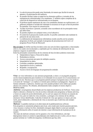 •   La sala de proyección puede estar iluminada, de manera que facilita la toma de
         apuntes y la participación del auditorio.
     •   Se pueden facilitar copias en papel de los elementos gráficos y textuales de las
         transparencias informatizadas a los estudiantes. Y también copias completas de la
         colección de diapositivas informatizadas en un disquete.
     •   El profesor puede mantenerse de cara a los estudiantes durante sus explicaciones y al
         gobernar mediante el teclado del ordenador la secuencia en la que se han de presentar
         las pantallas. Esto mejora la comunicación.
     •   Ayudan al profesor o ponente, actuando como recordatorio de los principales temas
         que debe tratar.
     •   Se pueden emplear con cualquier tema y nivel educativo.
     •   El control de la proyección resulta sencillo. Es posible controlarlo todo mediante la
         pulsación de una única tecla.
     •   La elaboración de transparencias informáticas resulta sencilla con los actuales
         programas al efecto, por ejemplo el programa de presentaciones de Corel o el
         programa Power Point de Microsoft.

Base de datos: Se define una base de datos como una serie de datos organizados y relacionados
entre sí, los cuales son recolectados y explotados por los sistemas de información de una
empresa o negocio en particular.
Entre las principales características de los sistemas de base de datos podemos mencionar:
      • Independencia lógica y física de los datos.
      • Redundancia mínima.
      • Acceso concurrente por parte de múltiples usuarios.
      • Integridad de los datos.
      • Consultas complejas optimizadas.
      • Seguridad de acceso y auditoría.
      • Respaldo y recuperación.
      • Acceso a través de lenguajes de programación estándar.


Virus: un virus informático es una amenaza programada, es decir, es un pequeño programa
escrito intencionadamente para instalarse en el ordenador de un usuario sin el conocimiento o el
permiso de este. Decimos que es un programa parásito porque el programa ataca a los archivos
o al sector de “arranque” y se replica a sí mismo para continuar su propagación. Algunos se
limitan solamente a replicarse, mientras que otros pueden producir serios daños que pueden
afectar a los sistemas. No obstante, absolutamente todos cumplen el mismo objetivo:
PROPAGARSE.
Antivirus: son programas desarrollados por las empresas productoras de Software. Tiene como
objetivo detectar y eliminar los virus de un disco infectado estos programas se llaman antivirus,
y tienen un campo de acción determinado, por lo cual son capaces de eliminar un conjunto de
grandes virus, pero no todos los virus existentes, y protegen a los sistemas de las ultimas
amenazas víricas identificadas. Cada día el número de virus que aparece es mayor, por esta
razón, para la detección y eliminación de virus es necesario que el antivirus esté siempre
actualizado.
Malware: La palabra malware es la abreviatura de la palabramalicious software.
Este programa es sumamente peligroso para la pc ,esta creado para insertar gusanos,spyware,
virus, troyanos o incluso los bots, intentando conseguir algún objetivo como por ejemplo
recoger información sobre el usuario de internet o sacar información de la propia pc de un
usuario.
 Dos tipos de malware comunes son los gusanos y los virus informáticos, este tipo
deprogramas tienen en común la capacidad para auto duplicarse por si solos y de un virus o
gusano terminar en 1 millón de maquinas, la diferencia que hay entre
 