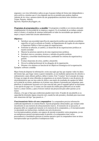 ungusano y un virus informático radica en que el gusano trabaja de forma más independiente a
otros archivos, mientras que el virus depende mas de un portador para poderse duplicar.
Además de los virus y gusanos dentro de este grupopodemos encontrar otros términos como:
Trojan, Parasito, Adware,
Spyware, Hijackers,Keyloggers, etc.


Programas de programación o a medida: Un programa a medida es un sistema adecuado
completamente a la necesidad de su empresa o negocio. Es el resultado de un trabajo conjunto
entre el cliente y el analista de sistemas enfatizando en todas las necesidades que apunten al
mejor y mayor control del circuito administrativo.

Objetivos:
     •  Satisfacer una necesidad específica de capacitación jurídica que atienda un problema
        específico al cual se enfrenta un Estudio, un Departamento de Legales de una empresa
        u Organismo Público o bien un grupo de organizaciones.
    • Estimular la reflexión, el cambio y el desarrollo de las organizaciones jurídicas en
        nuestra sociedad.
    • Mejorar las prácticas operativas de estas organizaciones jurídicas.
    • Introducir nuevos conceptos, técnicas y métodos de gestión jurídicas.
    • Propiciar y consolidar transformaciones, cambiando los sistemas de organización y
        gestión.
    • Evaluar situaciones de crisis, cambio y desarrollo.
    • Elevar la calidad profesional de los abogados de la organización.
    • Orientar a los alumnos en función de los Objetivos Estratégicos de la organización.
Ejemplos: software a medida.

Mejor forma de disponer la información: existe una regla que hay que respetar: todos los datos
del mismo tipo, que luego vamos a querer manipular, ya sea mediante operaciones de cálculos u
ordenamiento o para obtener gráficos, deben ir juntos. Este “ir juntos” da el concepto de rango.
Si tengo un rango de notas obtenidas en asignaturas en un mismo bimestre o uno de precios de
electrodomésticos que ese mes están de oferta o una matriz de resultados de equipos de futbol
en la mitad de un torneo, podremos en el primer caso obtener el promedio por asignatura, para
planificar el rendimiento necesario en lo que resta del año, para el segundo aplicar un descuento
y una opción de pago con 12 cuotas con una tarjeta de crédito para publicarlo en un medio
masivo y atraer clientes, y para el tercero realizar una proyección para saber quienes ya no
tienen
chances, y los que sí bajo que condiciones pueden tener éxito. El poder de una planilla es su
capacidad de disimular alguna situación real, cuando ha sido pensada y diseñada para reaccionar
ante situaciones del tipo “que pasaría si…”

Funcionamiento básico de una computadora: La computadora procesa información
codificada digitalmente en sistema binario. Ejecuta programas almacenados, que siempre están
inicialmente en una memoria de almacenamiento masivo. Al momento de su ejecución, el
programa debe ser cargado previamente en la memoria de la computadora, y el microprocesador
va ejecutando sus instrucciones, mediante una serie de procesos.
Los microprocesadores actuales, son capaces de ejecutar en paralelo varios programas, ya sea
un multiproceso puro(el microprocesador lo permite o la computadora tiene varios
procesadores) o simulado(lo gestiona el sistema operativo pero la computadora tiene un único
microprocesador que no permite el multiproceso real).
 