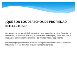 ¿QUÉ SON LOS DERECHOS DE PROPIEDAD
INTELECTUAL?
Los derechos de propiedad intelectual son mecanismos para fomentar la
innovación, la creación artística, el desarrollo tecnológico, todo ello con el
objetivo de contribuir al mejoramiento del nivel de vida de las personas.
El concepto propiedad intelectual abarca dos grandes campos: el de la propiedad
industrial y el de los derechos de autor y derechos conexos.
 