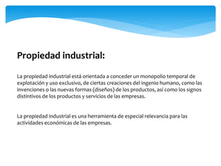 Propiedad industrial:
La propiedad industrial está orientada a conceder un monopolio temporal de
explotación y uso exclusivo, de ciertas creaciones del ingenio humano, como las
invenciones o las nuevas formas (diseños) de los productos, así como los signos
distintivos de los productos y servicios de las empresas.
La propiedad industrial es una herramienta de especial relevancia para las
actividades económicas de las empresas.
 