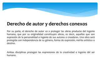 Derecho de autor y derechos conexos
Por su parte, el derecho de autor va a proteger las obras producto del ingenio
humano, que por su originalidad constituyen obras, es decir, aquellas que son
expresión de la personalidad o ingenio de sus autores o creadores. Una obra será
protegida con independencia de su género, forma de expresión, mérito artístico o
destino.
Ambas disciplinas protegen las expresiones de la creatividad e ingenio del ser
humano.
 