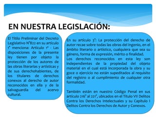 EN NUESTRA LEGISLACIÓN:
El Títilo Preliminar del Decreto
Legislativo N°822 en su artículo
1° menciona: Artículo 1º - Las
disposiciones de la presente
ley tienen por objeto la
protección de los autores de
las obras literarias y artísticas y
de sus derechohabientes, de
los titulares de derechos
conexos al derecho de autor
reconocidos en ella y de la
salvaguardia del acervo
cultural.
En su artículo 3°: La protección del derecho de
autor recae sobre todas las obras del ingenio, en el
ámbito literario o artístico, cualquiera que sea su
género, forma de expresión, mérito o finalidad.
Los derechos reconocidos en esta ley son
independientes de la propiedad del objeto
material en el cual está incorporada la obra y su
goce o ejercicio no están supeditados al requisito
del registro o al cumplimiento de cualquier otra
formalidad.
También están en nuestro Código Penal en sus
artículo 216° al 221°, ubicados en el Título VII Delitos
Contra los Derechos Intelectuales y su Capítulo I
Delitos Contra los Derechos de Autor y Conexos.
 