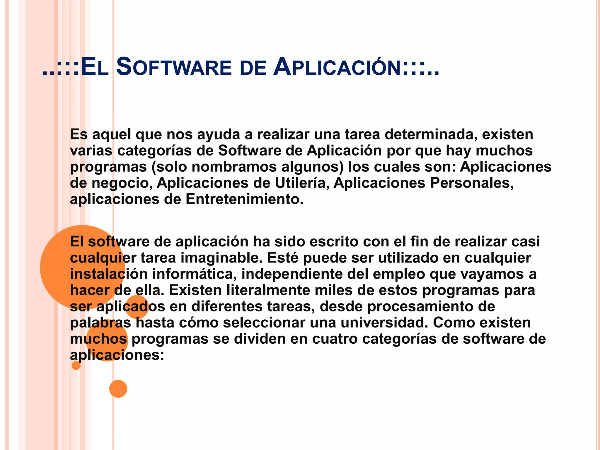 ..:::El Software de Aplicación:::..Es aquel que nos ayuda a realizar una tarea determinada, existen varias categorías de Software de Aplicación por que hay muchos programas (solo nombramos algunos) los cuales son: Aplicaciones de negocio, Aplicaciones de Utilería, Aplicaciones Personales, aplicaciones de Entretenimiento.El software de aplicación ha sido escrito con el fin de realizar casi cualquier tarea imaginable. Esté puede ser utilizado en cualquier instalación informática, independiente del empleo que vayamos a hacer de ella. Existen literalmente miles de estos programas para ser aplicados en diferentes tareas, desde procesamiento de palabras hasta cómo seleccionar una universidad. Como existen muchos programas se dividen en cuatro categorías de software de aplicaciones: