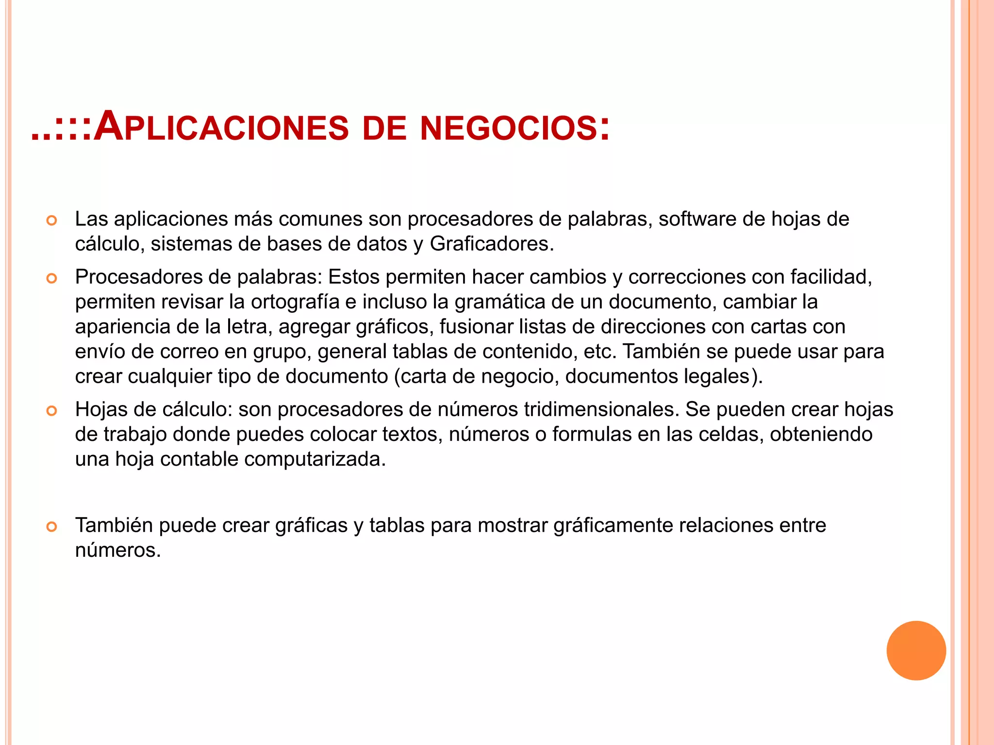 ..:::Aplicaciones de negocios:Las aplicaciones más comunes son procesadores de palabras, software de hojas de cálculo, sistemas de bases de datos y Graficadores.Procesadores de palabras: Estos permiten hacer cambios y correcciones con facilidad, permiten revisar la ortografía e incluso la gramática de un documento, cambiar la apariencia de la letra, agregar gráficos, fusionar listas de direcciones con cartas con envío de correo en grupo, general tablas de contenido, etc. También se puede usar para crear cualquier tipo de documento (carta de negocio, documentos legales).Hojas de cálculo: son procesadores de números tridimensionales. Se pueden crear hojas de trabajo donde puedes colocar textos, números o formulas en las celdas, obteniendo una hoja contable computarizada.También puede crear gráficas y tablas para mostrar gráficamente relaciones entre números.