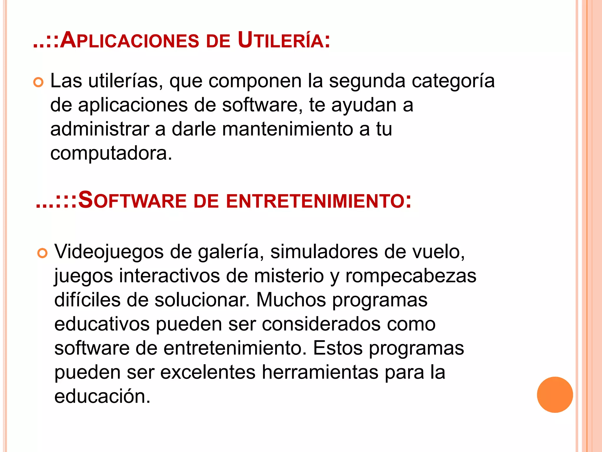 ..::Aplicaciones de Utilería:Las utilerías, que componen la segunda categoría de aplicaciones de software, te ayudan a administrar a darle mantenimiento a tu computadora....:::Software de entretenimiento:Videojuegos de galería, simuladores de vuelo, juegos interactivos de misterio y rompecabezas difíciles de solucionar. Muchos programas educativos pueden ser considerados como software de entretenimiento. Estos programas pueden ser excelentes herramientas para la educación.
