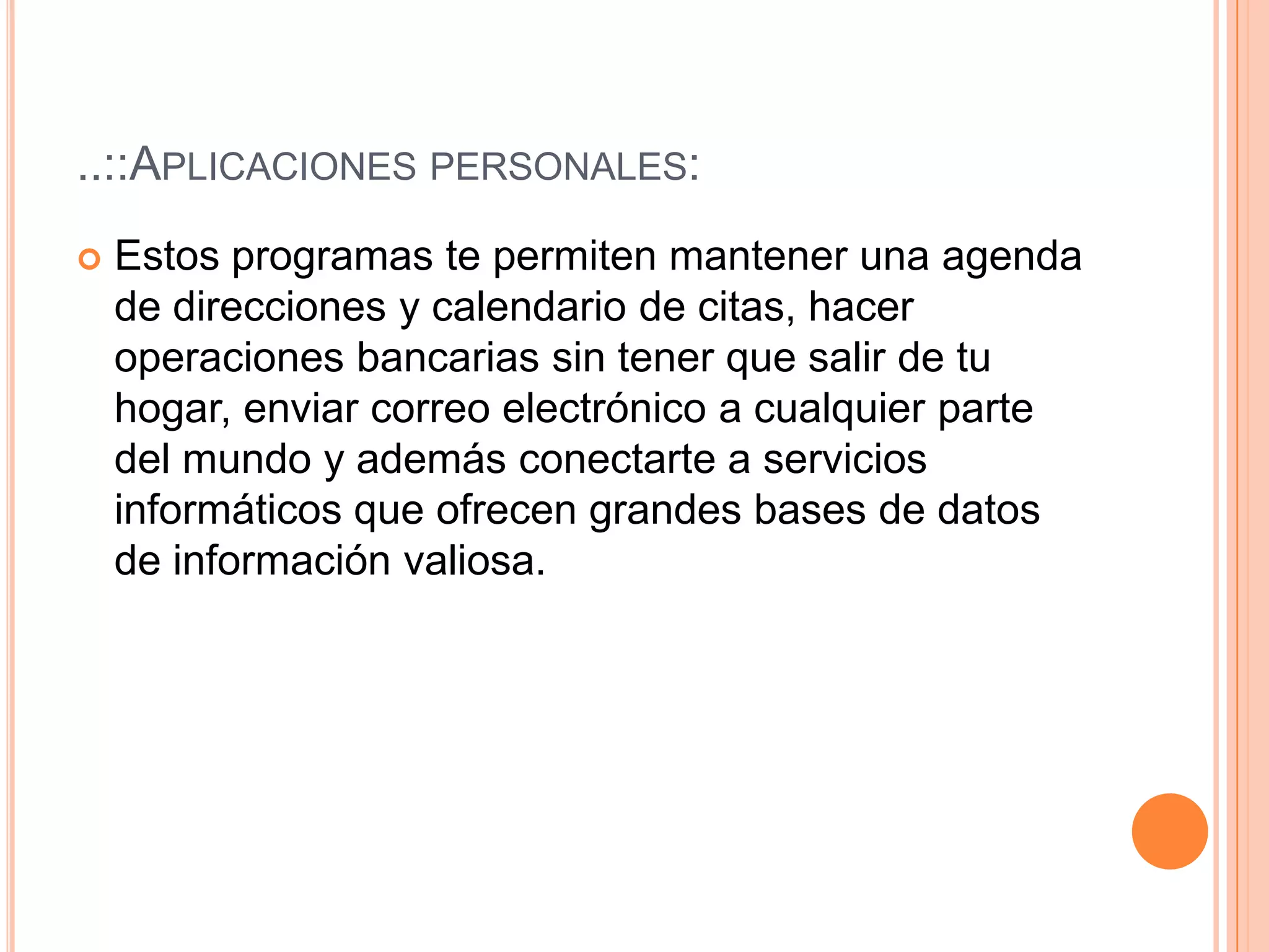 ..::Aplicaciones personales:Estos programas te permiten mantener una agenda de direcciones y calendario de citas, hacer operaciones bancarias sin tener que salir de tu hogar, enviar correo electrónico a cualquier parte del mundo y además conectarte a servicios informáticos que ofrecen grandes bases de datos de información valiosa.