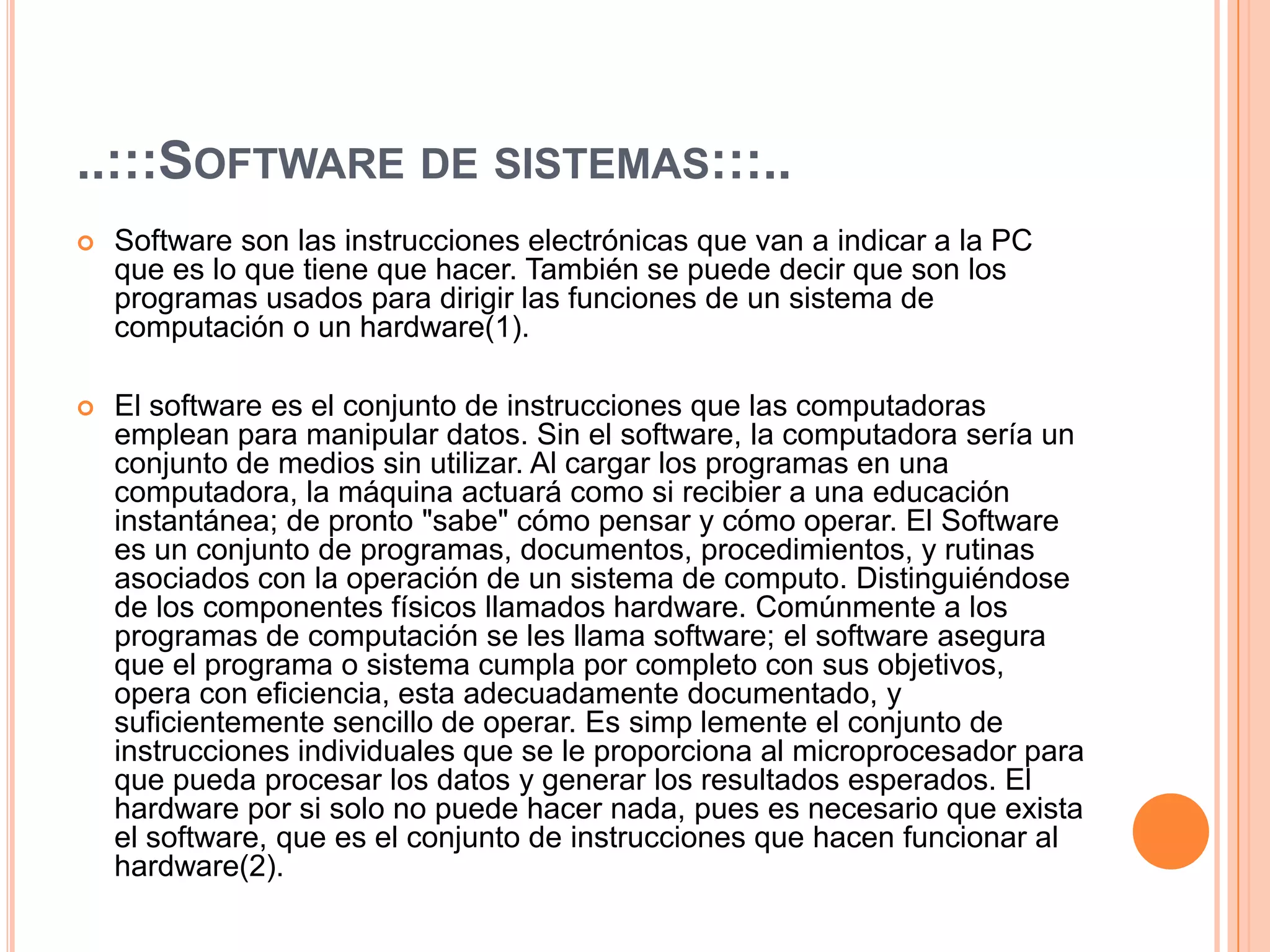 ..:::Software de sistemas:::..Software son las instrucciones electrónicas que van a indicar a la PC que es lo que tiene que hacer. También se puede decir que son los programas usados para dirigir las funciones de un sistema de computación o un hardware(1).El software es el conjunto de instrucciones que las computadoras emplean para manipular datos. Sin el software, la computadora sería un conjunto de medios sin utilizar. Al cargar los programas en una computadora, la máquina actuará como si recibier a una educación instantánea; de pronto "sabe" cómo pensar y cómo operar. El Software es un conjunto de programas, documentos, procedimientos, y rutinas asociados con la operación de un sistema de computo. Distinguiéndose de los componentes físicos llamados hardware. Comúnmente a los programas de computación se les llama software; el software asegura que el programa o sistema cumpla por completo con sus objetivos, opera con eficiencia, esta adecuadamente documentado, y suficientemente sencillo de operar. Es simplemente el conjunto de instrucciones individuales que se le proporciona al microprocesador para que pueda procesar los datos y generar los resultados esperados. El hardware por si solo no puede hacer nada, pues es necesario que exista el software, que es el conjunto de instrucciones que hacen funcionar al hardware(2).