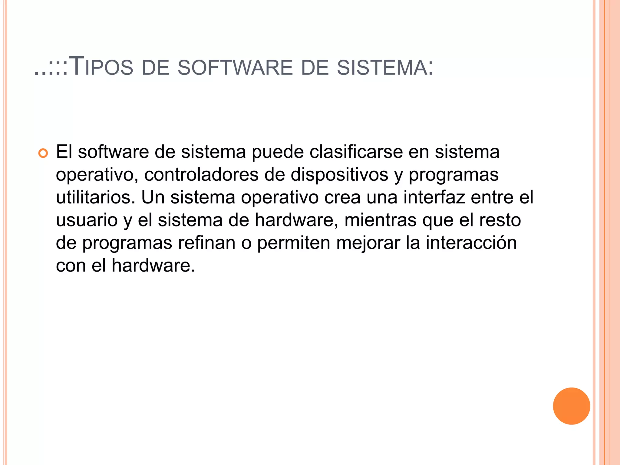 ..:::Tipos de software de sistema:El software de sistema puede clasificarse en sistema operativo, controladores de dispositivos y programas utilitarios. Un sistema operativo crea una interfaz entre el usuario y el sistema de hardware, mientras que el resto de programas refinan o permiten mejorar la interacción con el hardware. 