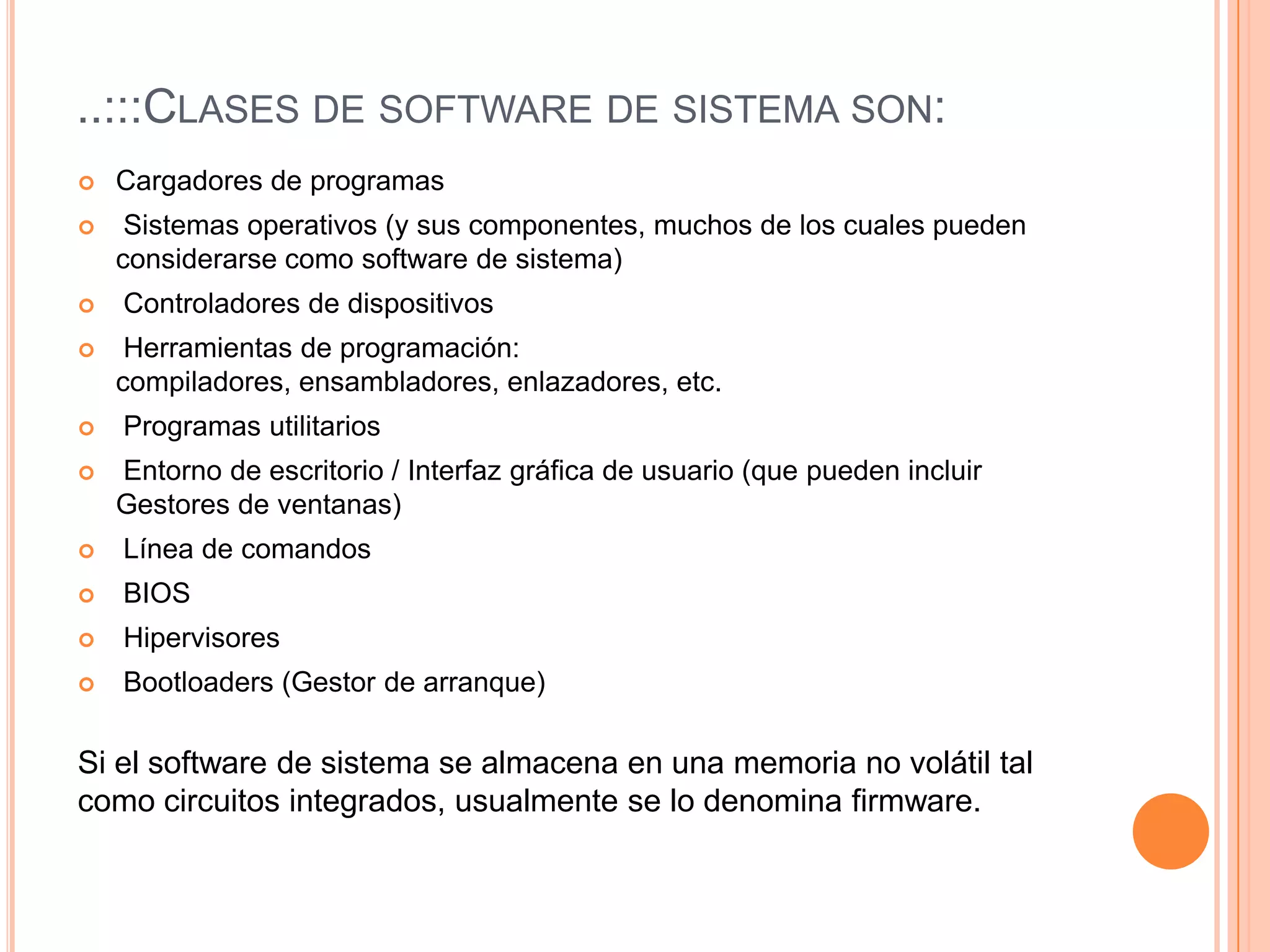 ..:::Clases de software de sistema son:Cargadores de programas Sistemas operativos (y sus componentes, muchos de los cuales pueden considerarse como software de sistema) Controladores de dispositivos Herramientas de programación: compiladores, ensambladores, enlazadores, etc. Programas utilitarios Entorno de escritorio / Interfaz gráfica de usuario (que pueden incluir Gestores de ventanas) Línea de comandos BIOSHipervisoresBootloaders (Gestor de arranque)Si el software de sistema se almacena en una memoria no volátil tal como circuitos integrados, usualmente se lo denomina firmware.