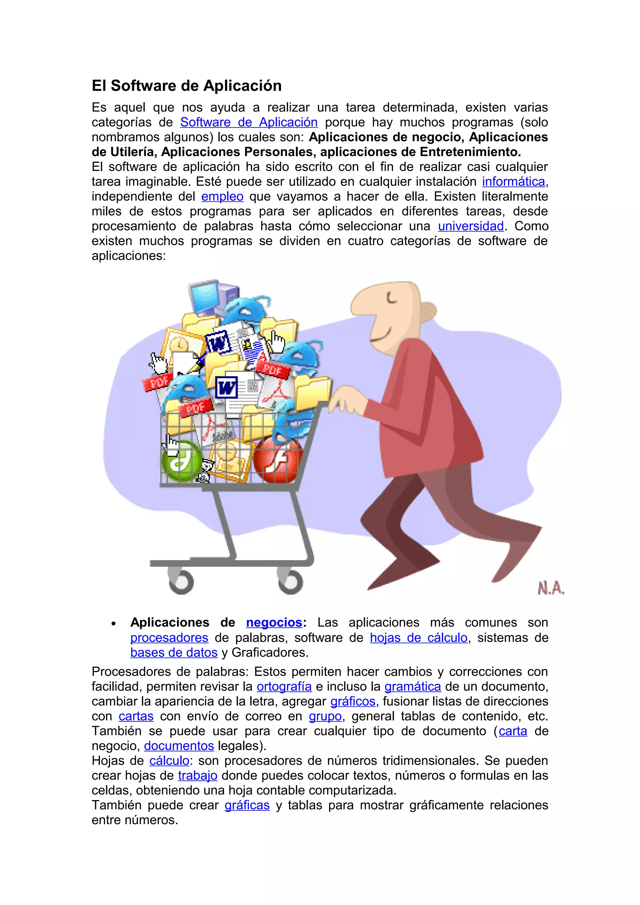 El Software de Aplicación
Es aquel que nos ayuda a realizar una tarea determinada, existen varias
categorías de Software de Aplicación porque hay muchos programas (solo
nombramos algunos) los cuales son: Aplicaciones de negocio, Aplicaciones
de Utilería, Aplicaciones Personales, aplicaciones de Entretenimiento.
El software de aplicación ha sido escrito con el fin de realizar casi cualquier
tarea imaginable. Esté puede ser utilizado en cualquier instalación informática,
independiente del empleo que vayamos a hacer de ella. Existen literalmente
miles de estos programas para ser aplicados en diferentes tareas, desde
procesamiento de palabras hasta cómo seleccionar una universidad. Como
existen muchos programas se dividen en cuatro categorías de software de
aplicaciones:
• Aplicaciones de negocios: Las aplicaciones más comunes son
procesadores de palabras, software de hojas de cálculo, sistemas de
bases de datos y Graficadores.
Procesadores de palabras: Estos permiten hacer cambios y correcciones con
facilidad, permiten revisar la ortografía e incluso la gramática de un documento,
cambiar la apariencia de la letra, agregar gráficos, fusionar listas de direcciones
con cartas con envío de correo en grupo, general tablas de contenido, etc.
También se puede usar para crear cualquier tipo de documento (carta de
negocio, documentos legales).
Hojas de cálculo: son procesadores de números tridimensionales. Se pueden
crear hojas de trabajo donde puedes colocar textos, números o formulas en las
celdas, obteniendo una hoja contable computarizada.
También puede crear gráficas y tablas para mostrar gráficamente relaciones
entre números.
 
