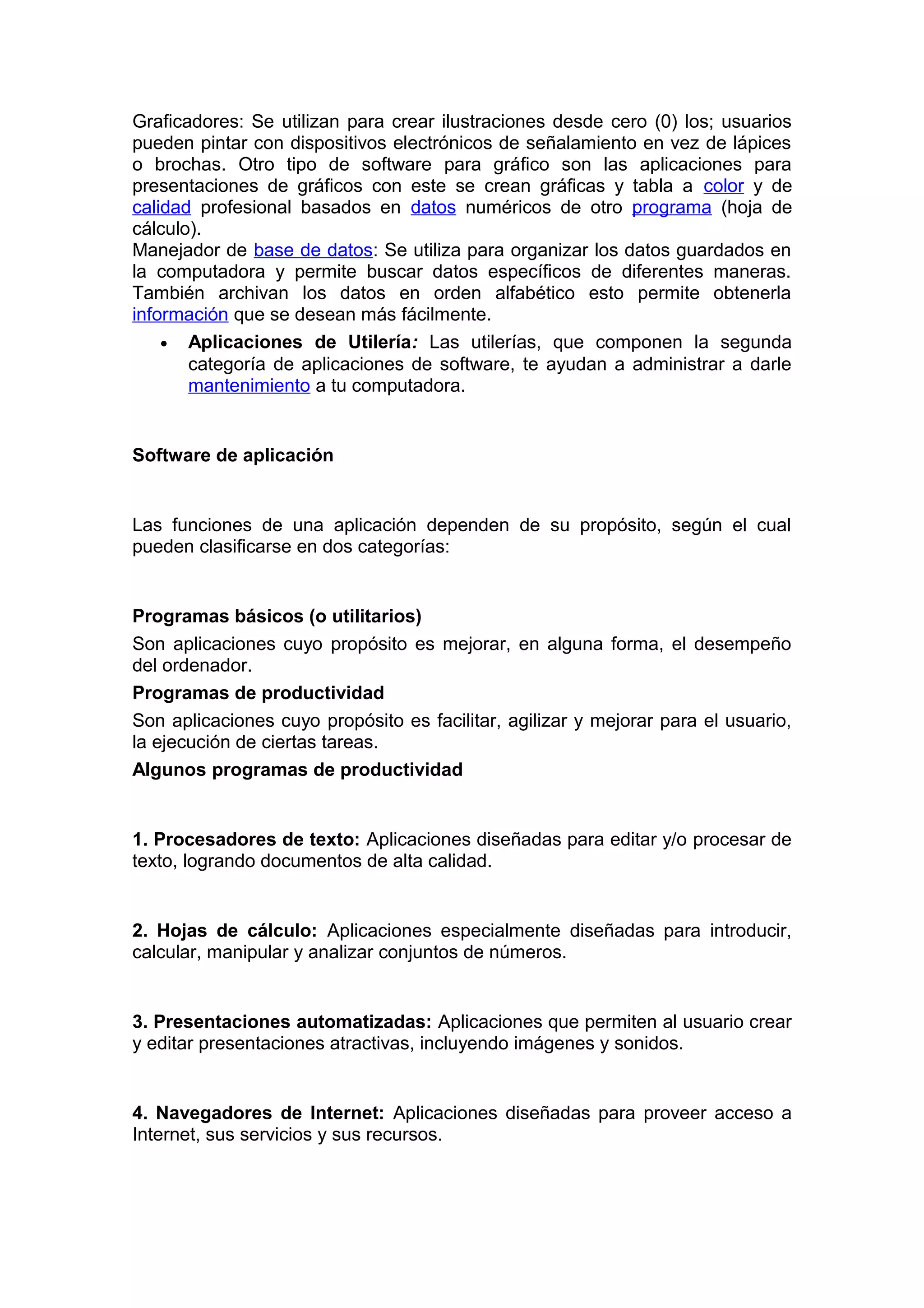 Graficadores: Se utilizan para crear ilustraciones desde cero (0) los; usuarios
pueden pintar con dispositivos electrónicos de señalamiento en vez de lápices
o brochas. Otro tipo de software para gráfico son las aplicaciones para
presentaciones de gráficos con este se crean gráficas y tabla a color y de
calidad profesional basados en datos numéricos de otro programa (hoja de
cálculo).
Manejador de base de datos: Se utiliza para organizar los datos guardados en
la computadora y permite buscar datos específicos de diferentes maneras.
También archivan los datos en orden alfabético esto permite obtenerla
información que se desean más fácilmente.
• Aplicaciones de Utilería: Las utilerías, que componen la segunda
categoría de aplicaciones de software, te ayudan a administrar a darle
mantenimiento a tu computadora.
Software de aplicación
Las funciones de una aplicación dependen de su propósito, según el cual
pueden clasificarse en dos categorías:
Programas básicos (o utilitarios)
Son aplicaciones cuyo propósito es mejorar, en alguna forma, el desempeño
del ordenador.
Programas de productividad
Son aplicaciones cuyo propósito es facilitar, agilizar y mejorar para el usuario,
la ejecución de ciertas tareas.
Algunos programas de productividad
1. Procesadores de texto: Aplicaciones diseñadas para editar y/o procesar de
texto, logrando documentos de alta calidad.
2. Hojas de cálculo: Aplicaciones especialmente diseñadas para introducir,
calcular, manipular y analizar conjuntos de números.
3. Presentaciones automatizadas: Aplicaciones que permiten al usuario crear
y editar presentaciones atractivas, incluyendo imágenes y sonidos.
4. Navegadores de Internet: Aplicaciones diseñadas para proveer acceso a
Internet, sus servicios y sus recursos.
 