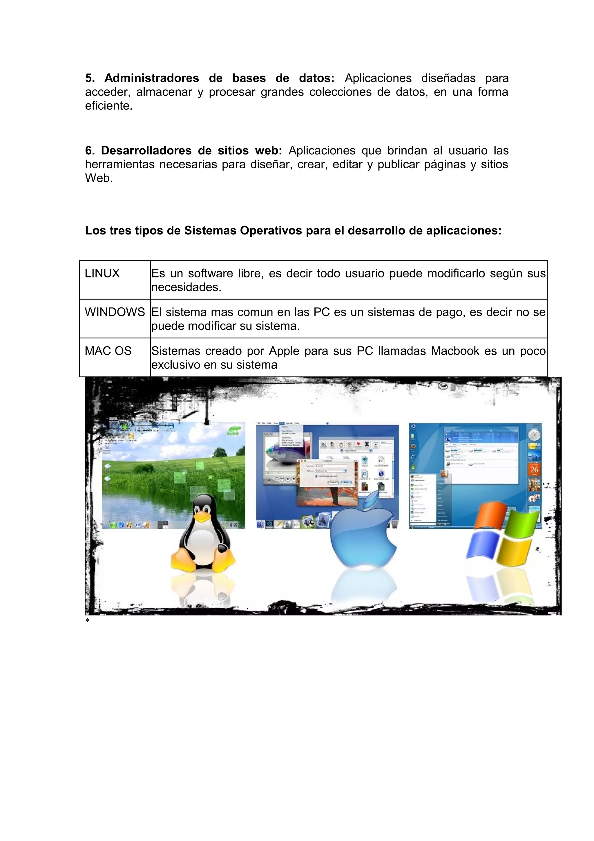 5. Administradores de bases de datos: Aplicaciones diseñadas para
acceder, almacenar y procesar grandes colecciones de datos, en una forma
eficiente.
6. Desarrolladores de sitios web: Aplicaciones que brindan al usuario las
herramientas necesarias para diseñar, crear, editar y publicar páginas y sitios
Web.
Los tres tipos de Sistemas Operativos para el desarrollo de aplicaciones:
LINUX Es un software libre, es decir todo usuario puede modificarlo según sus
necesidades.
WINDOWS El sistema mas comun en las PC es un sistemas de pago, es decir no se
puede modificar su sistema.
MAC OS Sistemas creado por Apple para sus PC llamadas Macbook es un poco
exclusivo en su sistema
*
 