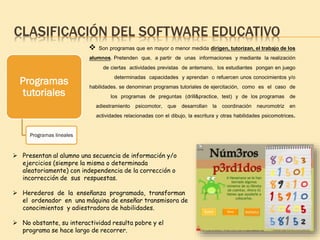 CLASIFICACIÓN DEL SOFTWARE EDUCATIVO
Programas
tutoriales
Programas lineales
 Son programas que en mayor o menor medida dirigen, tutorizan, el trabajo de los
alumnos. Pretenden que, a partir de unas informaciones y mediante la realización
de ciertas actividades previstas de antemano, los estudiantes pongan en juego
determinadas capacidades y aprendan o refuercen unos conocimientos y/o
habilidades. se denominan programas tutoriales de ejercitación, como es el caso de
los programas de preguntas (drill&practice, test) y de los programas de
adiestramiento psicomotor, que desarrollan la coordinación neuromotriz en
actividades relacionadas con el dibujo, la escritura y otras habilidades psicomotrices.
 Presentan al alumno una secuencia de información y/o
ejercicios (siempre la misma o determinada
aleatoriamente) con independencia de la corrección o
incorrección de sus respuestas.
 Herederos de la enseñanza programada, transforman
el ordenador en una máquina de enseñar transmisora de
conocimientos y adiestradora de habilidades.
 No obstante, su interactividad resulta pobre y el
programa se hace largo de recorrer.
 