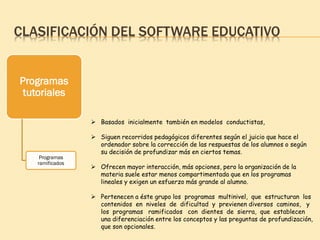 CLASIFICACIÓN DEL SOFTWARE EDUCATIVO
Programas
tutoriales
Programas
ramificados
 Basados inicialmente también en modelos conductistas,
 Siguen recorridos pedagógicos diferentes según el juicio que hace el
ordenador sobre la corrección de las respuestas de los alumnos o según
su decisión de profundizar más en ciertos temas.
 Ofrecen mayor interacción, más opciones, pero la organización de la
materia suele estar menos compartimentada que en los programas
lineales y exigen un esfuerzo más grande al alumno.
 Pertenecen a éste grupo los programas multinivel, que estructuran los
contenidos en niveles de dificultad y previenen diversos caminos, y
los programas ramificados con dientes de sierra, que establecen
una diferenciación entre los conceptos y las preguntas de profundización,
que son opcionales.
 