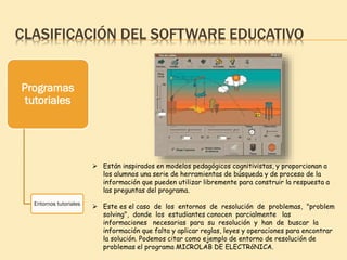 CLASIFICACIÓN DEL SOFTWARE EDUCATIVO
Programas
tutoriales
Entornos tutoriales
 Están inspirados en modelos pedagógicos cognitivistas, y proporcionan a
los alumnos una serie de herramientas de búsqueda y de proceso de la
información que pueden utilizar libremente para construir la respuesta a
las preguntas del programa.
 Este es el caso de los entornos de resolución de problemas, "problem
solving", donde los estudiantes conocen parcialmente las
informaciones necesarias para su resolución y han de buscar la
información que falta y aplicar reglas, leyes y operaciones para encontrar
la solución. Podemos citar como ejemplo de entorno de resolución de
problemas el programa MICROLAB DE ELECTRóNICA.
 