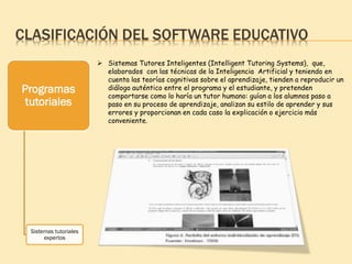 CLASIFICACIÓN DEL SOFTWARE EDUCATIVO
Programas
tutoriales
Sistemas tutoriales
expertos
 Sistemas Tutores Inteligentes (Intelligent Tutoring Systems), que,
elaborados con las técnicas de la Inteligencia Artificial y teniendo en
cuenta las teorías cognitivas sobre el aprendizaje, tienden a reproducir un
diálogo auténtico entre el programa y el estudiante, y pretenden
comportarse como lo haría un tutor humano: guían a los alumnos paso a
paso en su proceso de aprendizaje, analizan su estilo de aprender y sus
errores y proporcionan en cada caso la explicación o ejercicio más
conveniente.
 