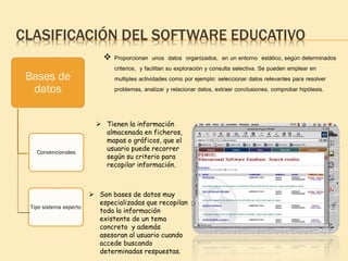 CLASIFICACIÓN DEL SOFTWARE EDUCATIVO
Bases de
datos
Convencionales
Tipo sistema experto
 Proporcionan unos datos organizados, en un entorno estático, según determinados
criterios, y facilitan su exploración y consulta selectiva. Se pueden emplear en
multiples actividades como por ejemplo: seleccionar datos relevantes para resolver
problemas, analizar y relacionar datos, extraer conclusiones, comprobar hipótesis.
 Tienen la información
almacenada en ficheros,
mapas o gráficos, que el
usuario puede recorrer
según su criterio para
recopilar información.
 Son bases de datos muy
especializadas que recopilan
toda la información
existente de un tema
concreto y además
asesoran al usuario cuando
accede buscando
determinadas respuestas.
 