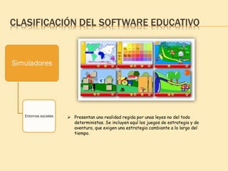 CLASIFICACIÓN DEL SOFTWARE EDUCATIVO
Simuladores
Entornos sociales  Presentan una realidad regida por unas leyes no del todo
deterministas. Se incluyen aquí los juegos de estrategia y de
aventura, que exigen una estrategia cambiante a lo largo del
tiempo.
 