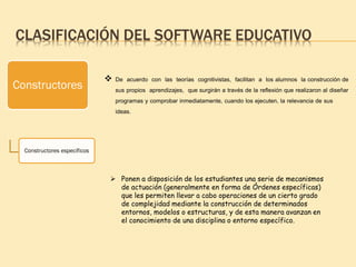 CLASIFICACIÓN DEL SOFTWARE EDUCATIVO
Constructores
Constructores específicos
 De acuerdo con las teorías cognitivistas, facilitan a los alumnos la construcción de
sus propios aprendizajes, que surgirán a través de la reflexión que realizaron al diseñar
programas y comprobar inmediatamente, cuando los ejecuten, la relevancia de sus
ideas.
 Ponen a disposición de los estudiantes una serie de mecanismos
de actuación (generalmente en forma de Órdenes específicas)
que les permiten llevar a cabo operaciones de un cierto grado
de complejidad mediante la construcción de determinados
entornos, modelos o estructuras, y de esta manera avanzan en
el conocimiento de una disciplina o entorno específico.
 