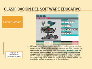 CLASIFICACIÓN DEL SOFTWARE EDUCATIVO
Constructores
Lenguajes de
programación
LOGO, PASCAL, BASIC
 Ofrecen unos "laboratorios simbólicos" en los que se pueden
construir un número ilimitado de entornos. Aquí los alumnos se
convierten en profesores del ordenador. Además, con los
interfaces convenientes, pueden controlar pequeños robots
construidos con componentes convencionales (arquitecturas,
motores...), de manera que sus posibilidades educativas se ven
ampliadas incluso en campos pre- tecnológicos.
 