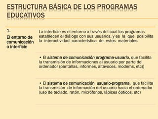 ESTRUCTURA BÁSICA DE LOS PROGRAMAS
EDUCATIVOS
1.
El entorno de
comunicación
o interficie
La interficie es el entorno a través del cual los programas
establecen el diálogo con sus usuarios, y es la que posibilita
la interactividad característica de estos materiales.
• El sistema de comunicación programa-usuario, que facilita
la transmisión de informaciones al usuario por parte del
ordenador (pantallas, informes, altavoces, modems, etc))
• El sistema de comunicación usuario-programa, que facilita
la transmisión de información del usuario hacia el ordenador
(uso de teclado, ratón, micrófonos, lápices ópticos, etc)
 