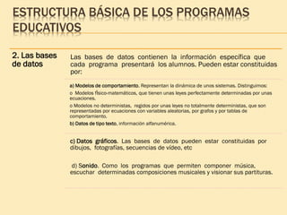 ESTRUCTURA BÁSICA DE LOS PROGRAMAS
EDUCATIVOS
2. Las bases
de datos
Las bases de datos contienen la información específica que
cada programa presentará los alumnos. Pueden estar constituidas
por:
a) Modelos de comportamiento. Representan la dinámica de unos sistemas. Distinguimos:
o Modelos fÌsico-matemáticos, que tienen unas leyes perfectamente determinadas por unas
ecuaciones.
o Modelos no deterministas, regidos por unas leyes no totalmente deterministas, que son
representadas por ecuaciones con variables aleatorias, por grafos y por tablas de
comportamiento.
b) Datos de tipo texto, información alfanumérica.
c) Datos gráficos. Las bases de datos pueden estar constituidas por
dibujos, fotografías, secuencias de vídeo, etc
d) Sonido. Como los programas que permiten componer música,
escuchar determinadas composiciones musicales y visionar sus partituras.
 