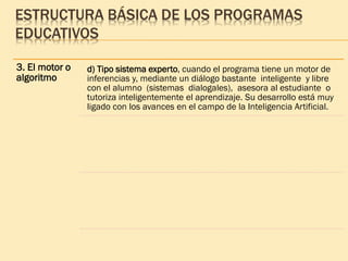 ESTRUCTURA BÁSICA DE LOS PROGRAMAS
EDUCATIVOS
3. El motor o
algoritmo
d) Tipo sistema experto, cuando el programa tiene un motor de
inferencias y, mediante un diálogo bastante inteligente y libre
con el alumno (sistemas dialogales), asesora al estudiante o
tutoriza inteligentemente el aprendizaje. Su desarrollo está muy
ligado con los avances en el campo de la Inteligencia Artificial.
 