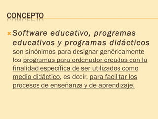CONCEPTO
 Software educativo, programas
educativos y programas didácticos
son sinónimos para designar genéricamente
los programas para ordenador creados con la
finalidad específica de ser utilizados como
medio didáctico, es decir, para facilitar los
procesos de enseñanza y de aprendizaje.
 