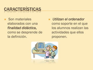 CARACTERÍSTICAS
 Son materiales
elaborados con una
finalidad didáctica,
como se desprende de
la definición.
 Utilizan el ordenador
como soporte en el que
los alumnos realizan las
actividades que ellos
proponen.
 