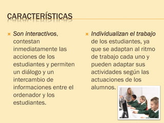 CARACTERÍSTICAS
 Son interactivos,
contestan
inmediatamente las
acciones de los
estudiantes y permiten
un diálogo y un
intercambio de
informaciones entre el
ordenador y los
estudiantes.
 Individualizan el trabajo
de los estudiantes, ya
que se adaptan al ritmo
de trabajo cada uno y
pueden adaptar sus
actividades según las
actuaciones de los
alumnos.
 