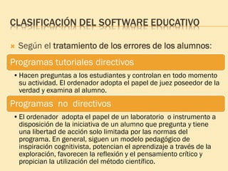 CLASIFICACIÓN DEL SOFTWARE EDUCATIVO
 Según el tratamiento de los errores de los alumnos:
Programas tutoriales directivos
•Hacen preguntas a los estudiantes y controlan en todo momento
su actividad. El ordenador adopta el papel de juez poseedor de la
verdad y examina al alumno.
Programas no directivos
•El ordenador adopta el papel de un laboratorio o instrumento a
disposición de la iniciativa de un alumno que pregunta y tiene
una libertad de acción solo limitada por las normas del
programa. En general, siguen un modelo pedagógico de
inspiración cognitivista, potencian el aprendizaje a través de la
exploración, favorecen la reflexión y el pensamiento crítico y
propician la utilización del método científico.
 