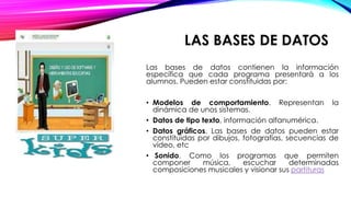 LAS BASES DE DATOS
Las bases de datos contienen la información
específica que cada programa presentará a los
alumnos. Pueden estar constituidas por:
• Modelos de comportamiento. Representan la
dinámica de unos sistemas.
• Datos de tipo texto, información alfanumérica.
• Datos gráficos. Las bases de datos pueden estar
constituidas por dibujos, fotografías, secuencias de
vídeo, etc
• Sonido. Como los programas que permiten
componer música, escuchar determinadas
composiciones musicales y visionar sus partituras
 