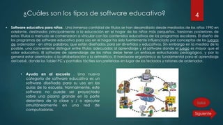 ¿Cuáles son los tipos de software educativo? 4
• Software educativo para niños . Una inmensa cantidad de títulos se han desarrollado desde mediados de los años 1990 en
adelante, destinados principalmente a la educación en el hogar de los niños más pequeños. Versiones posteriores de
estos títulos a menudo se comenzaron a vincular con los contenidos educativos de los programas escolares. El diseño de
los programas de software educativo para uso en el hogar ha sido fuertemente influenciado por conceptos de los juegos
de ordenador - en otras palabras, que están diseñados para ser divertidos y educativos. Sin embargo en la medida de lo
posible, una conveniente distinguir entre títulos adecuados al aprendizaje y el software donde el juego es mayor que el
valor educativo. El software de aprendizaje de los niños debe tener un enfoque estructurado pedagógico, y por lo
general estar orientados a la alfabetización y la aritmética. El hardware ergonómico es fundamental para el aprendizaje
del bebé, donde los Tablet PC y pantallas táctiles son preferidas en lugar de los teclados y ratones de ordenador.
• Ayuda en al escuela . Una nueva
categoría de software educativo es un
software diseñado para su uso en las
aulas de la escuela. Normalmente, este
software no puede ser proyectado
sobre una pizarra grande en la parte
delantera de la clase y / o ejecutar
simultáneamente en una red de
computadoras.
Índice
 