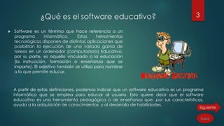 ¿Qué es el software educativo?
 Software es un término que hace referencia a un
programa informático. Estas herramientas
tecnológicas disponen de distintas aplicaciones que
posibilitan la ejecución de una variada gama de
tareas en un ordenador (computadora) Educativo,
por su parte, es aquello vinculado a la educación
(la instrucción, formación o enseñanza que se
imparte). El adjetivo también se utiliza para nombrar
a lo que permite educar.
A partir de estas definiciones, podemos indicar que un software educativo es un programa
informático que se emplea para educar al usuario. Esto quiere decir que el software
educativo es una herramienta pedagógica o de enseñanza que, por sus características,
ayuda a la adquisición de conocimientos y al desarrollo de habilidades.
3
Índice
 