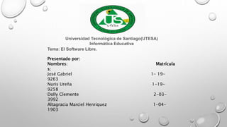 Universidad Tecnológica de Santiago(UTESA)
Informática Educativa
Tema: El Software Libre.
Presentado por:
Nombres: Matrícula
s:
José Gabriel 1- 19-
9263
Nuris Ureña 1-19-
9258
Dolly Clemente 2-03-
3992
Altagracia Marciel Henriquez 1-04-
1903
 