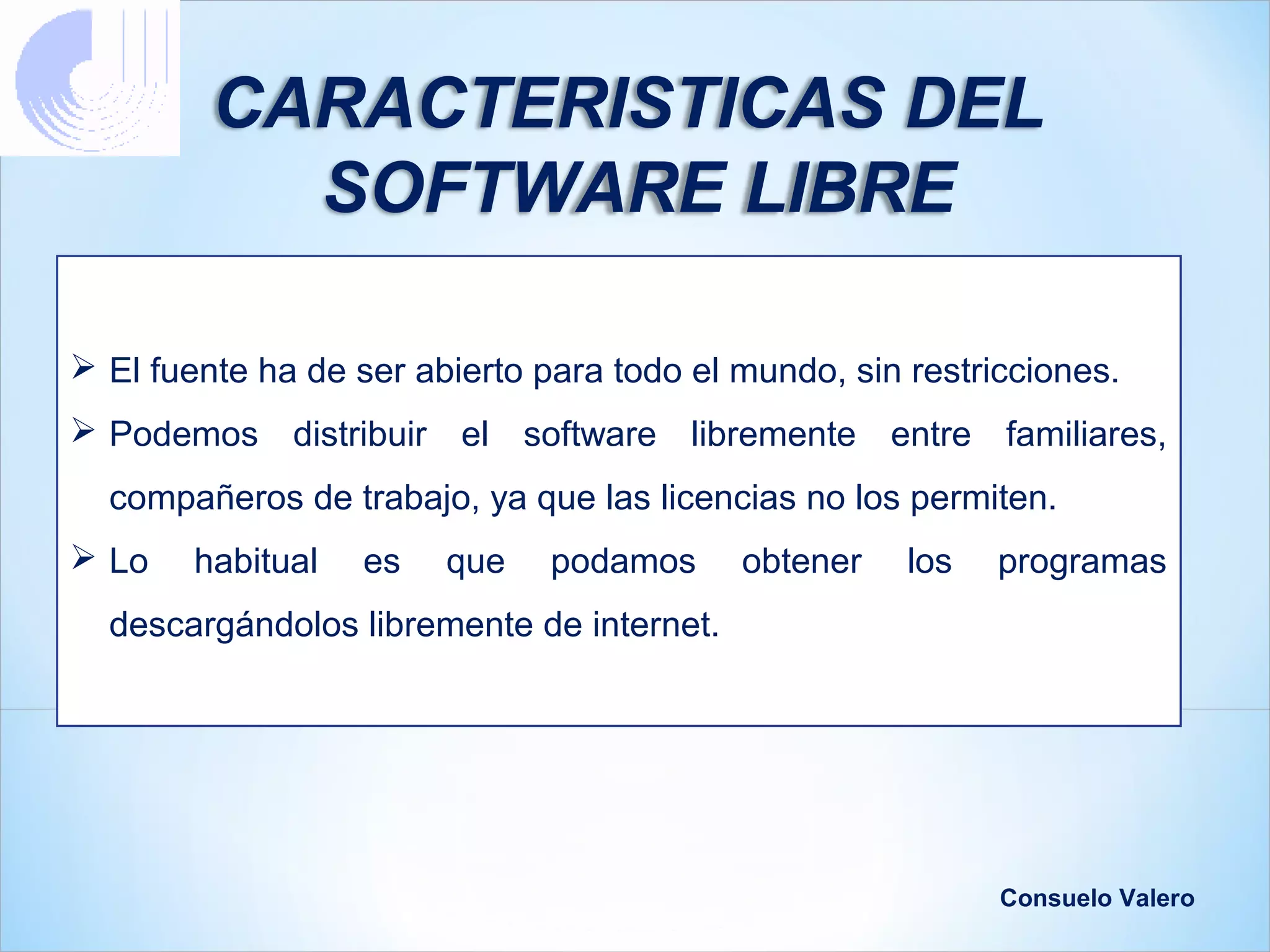 CARACTERISTICAS DEL
           SOFTWARE LIBRE

 El fuente ha de ser abierto para todo el mundo, sin restricciones.
 Podemos distribuir el software libremente entre familiares,
  compañeros de trabajo, ya que las licencias no los permiten.
 Lo    habitual   es   que    podamos     obtener    los   programas
  descargándolos libremente de internet.




                                                            Consuelo Valero
 