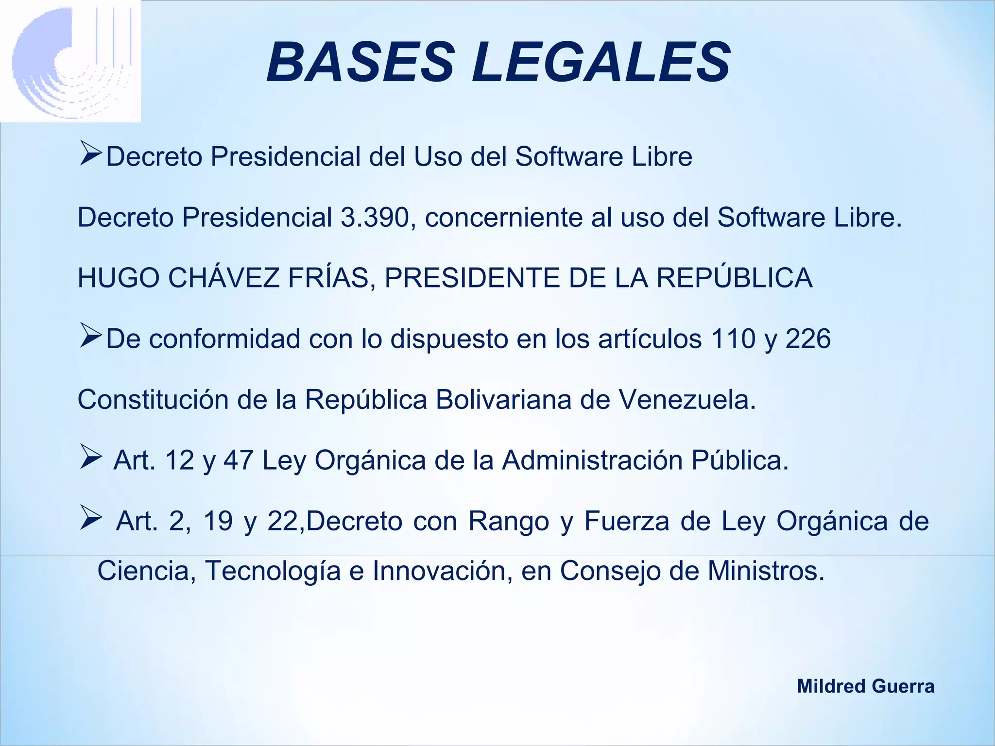 BASES LEGALES
Decreto Presidencial del Uso del Software Libre
Decreto Presidencial 3.390, concerniente al uso del Software Libre.

HUGO CHÁVEZ FRÍAS, PRESIDENTE DE LA REPÚBLICA

De conformidad con lo dispuesto en los artículos 110 y 226
Constitución de la República Bolivariana de Venezuela.

 Art. 12 y 47 Ley Orgánica de la Administración Pública.
 Art. 2, 19 y 22,Decreto con Rango y Fuerza de Ley Orgánica de
 Ciencia, Tecnología e Innovación, en Consejo de Ministros.



                                                            Mildred Guerra
 