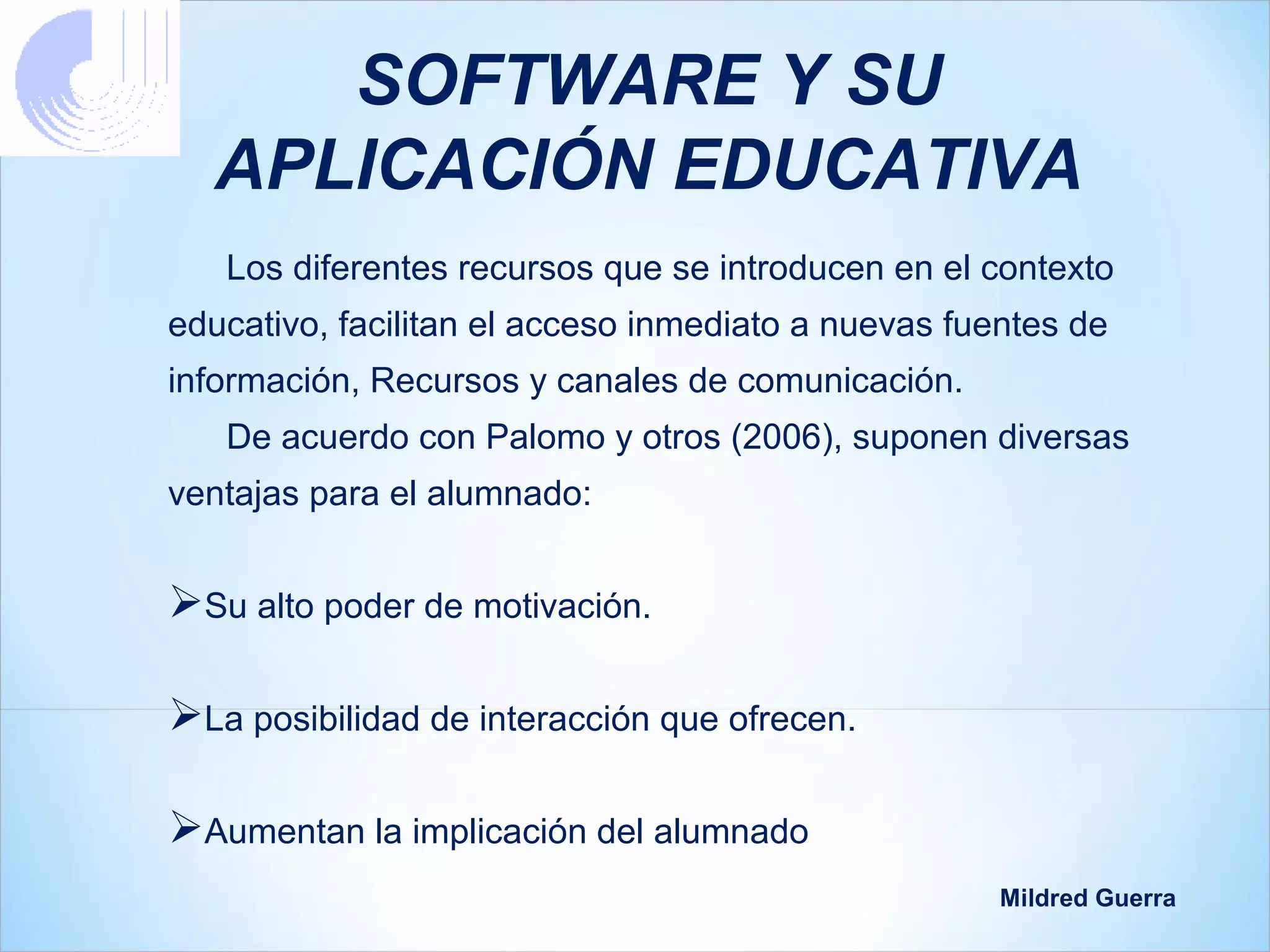 SOFTWARE Y SU
  APLICACIÓN EDUCATIVA
   Los diferentes recursos que se introducen en el contexto
educativo, facilitan el acceso inmediato a nuevas fuentes de
información, Recursos y canales de comunicación.
   De acuerdo con Palomo y otros (2006), suponen diversas
ventajas para el alumnado:


Su alto poder de motivación.

La posibilidad de interacción que ofrecen.

Aumentan la implicación del alumnado
                                                     Mildred Guerra
 