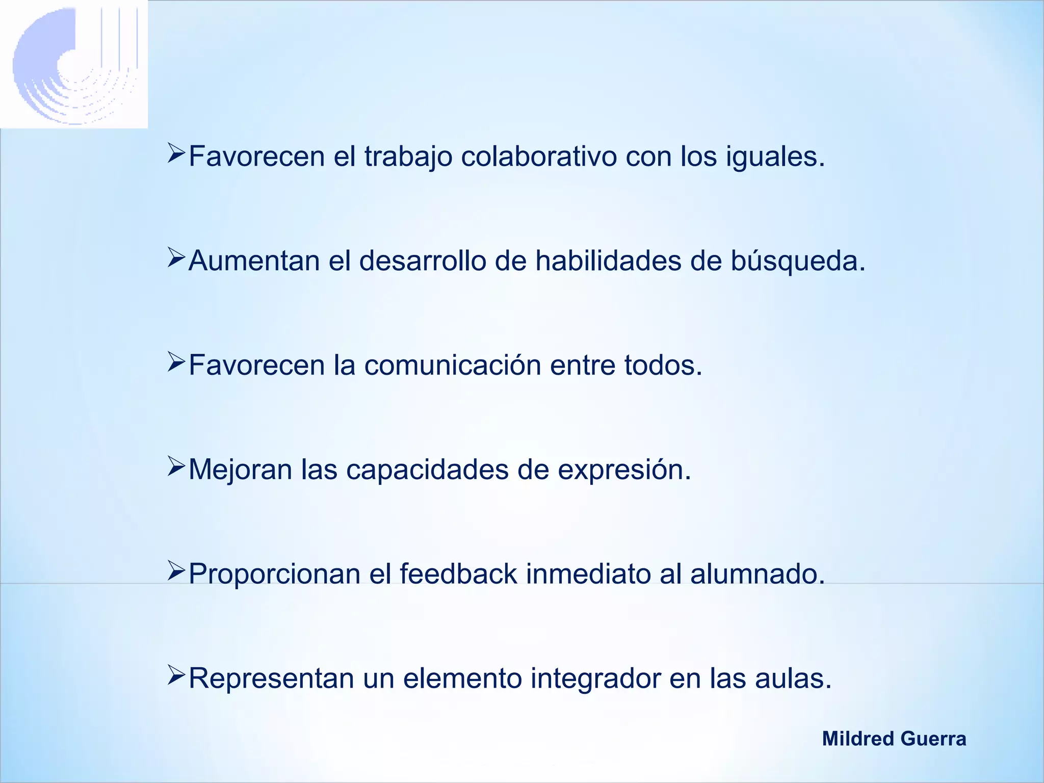 Favorecen el trabajo colaborativo con los iguales.


Aumentan el desarrollo de habilidades de búsqueda.


Favorecen la comunicación entre todos.


Mejoran las capacidades de expresión.


Proporcionan el feedback inmediato al alumnado.


Representan un elemento integrador en las aulas.

                                                  Mildred Guerra
 
