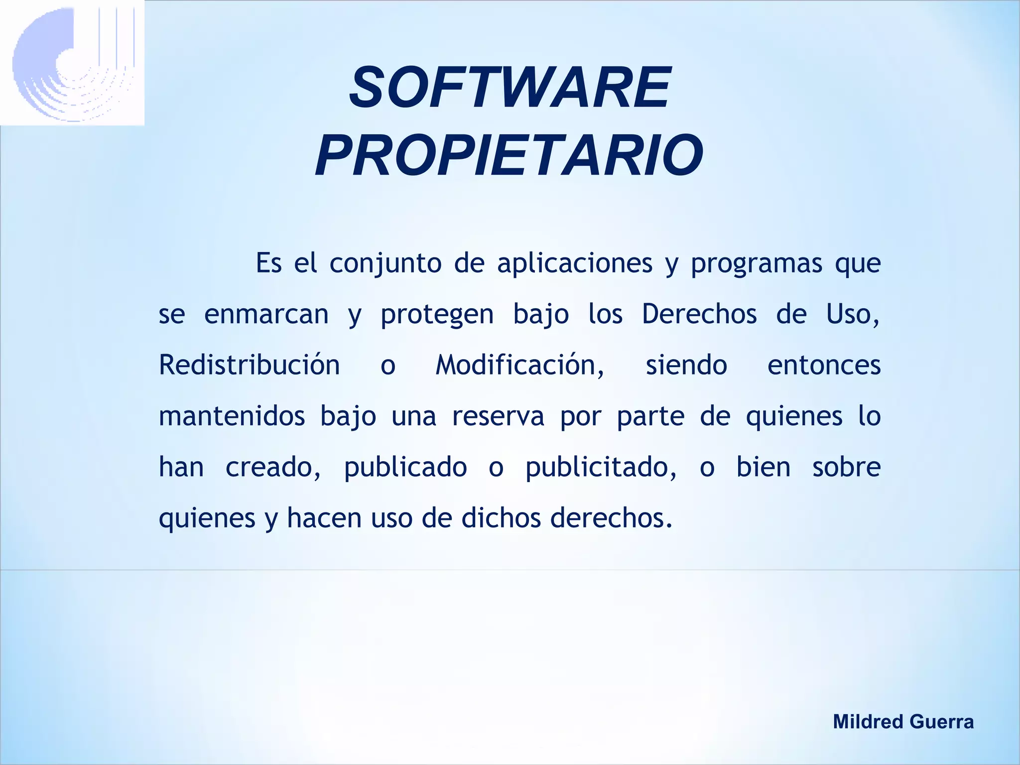 SOFTWARE
           PROPIETARIO
       Es el conjunto de aplicaciones y programas que
se enmarcan y protegen bajo los Derechos de Uso,
Redistribución   o   Modificación,   siendo   entonces
mantenidos bajo una reserva por parte de quienes lo
han creado, publicado o publicitado, o bien sobre
quienes y hacen uso de dichos derechos.




                                                  Mildred Guerra
 