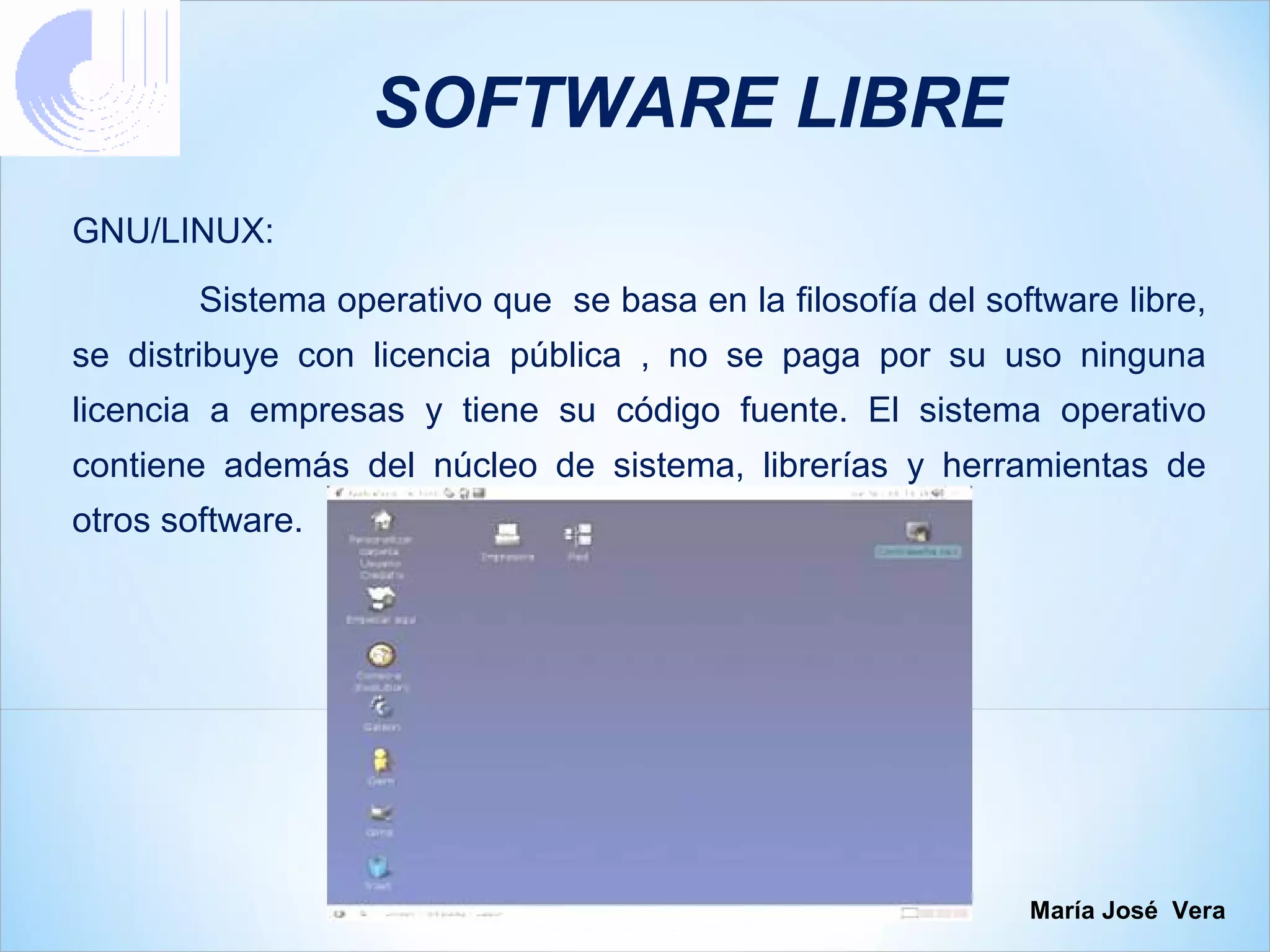 SOFTWARE LIBRE
GNU/LINUX:
        Sistema operativo que se basa en la filosofía del software libre,
se distribuye con licencia pública , no se paga por su uso ninguna
licencia a empresas y tiene su código fuente. El sistema operativo
contiene además del núcleo de sistema, librerías y herramientas de
otros software.




                                                             María José Vera
 