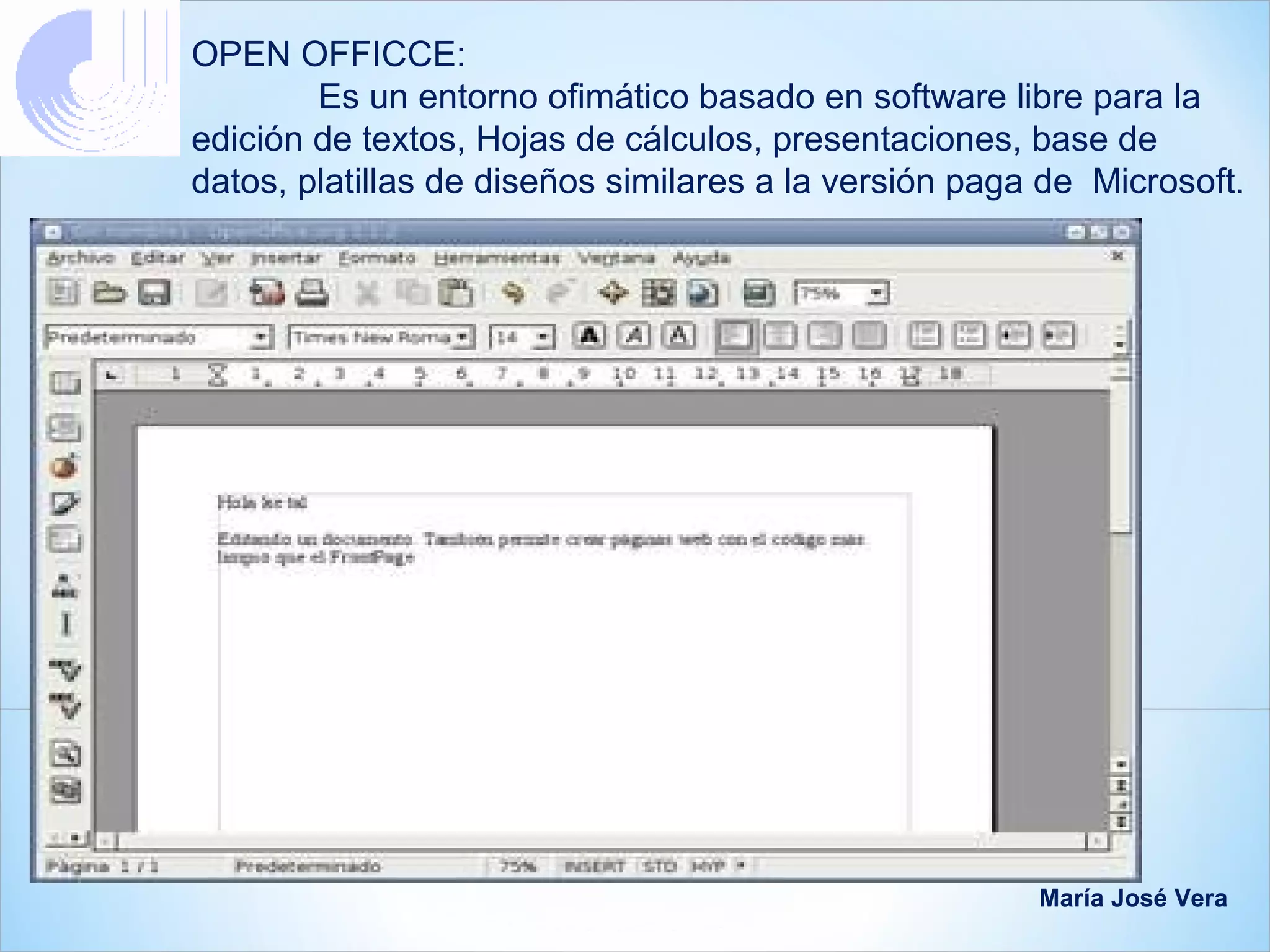 OPEN OFFICCE:
        Es un entorno ofimático basado en software libre para la
edición de textos, Hojas de cálculos, presentaciones, base de
datos, platillas de diseños similares a la versión paga de Microsoft.




                                                       María José Vera
 