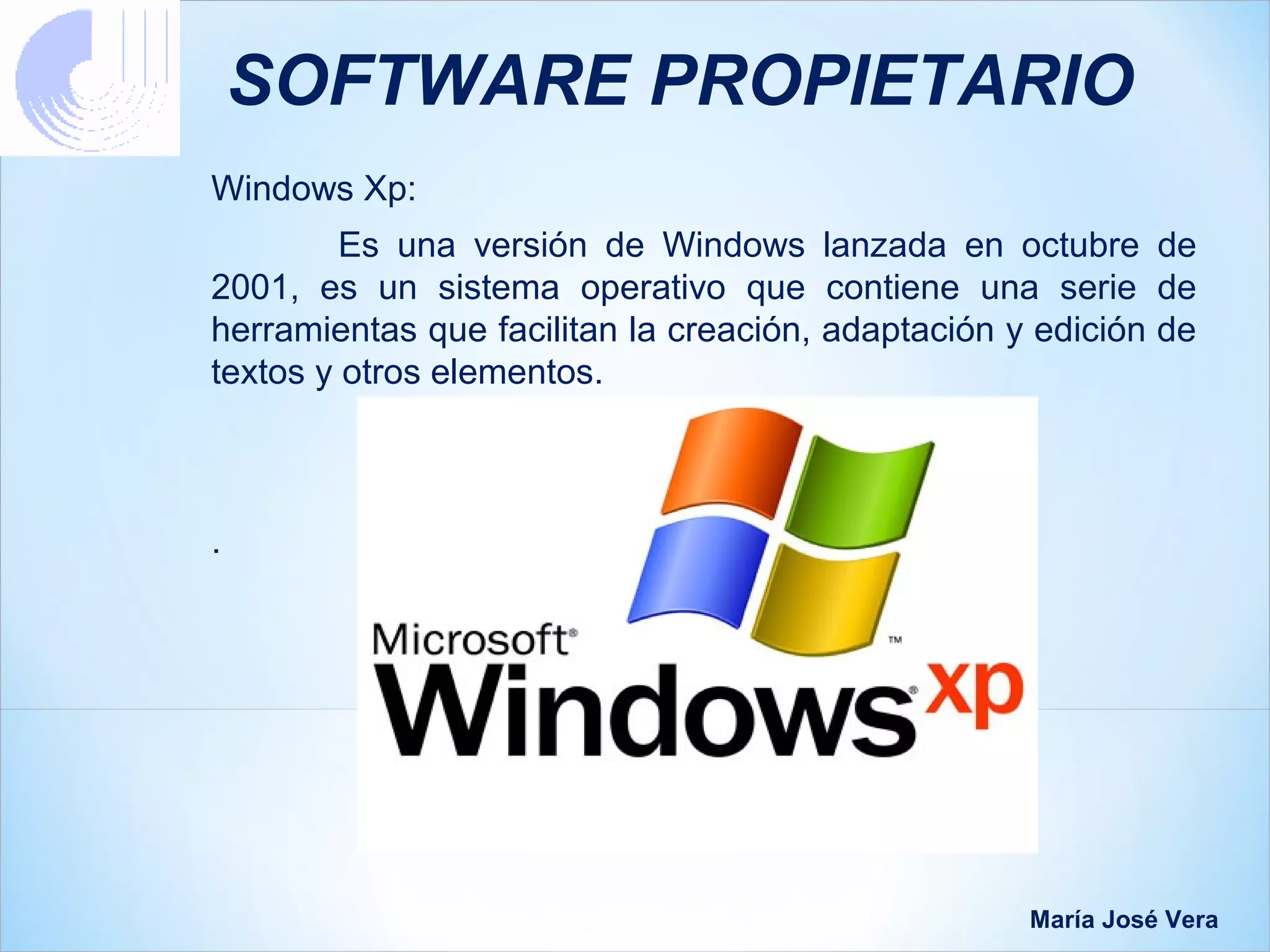 SOFTWARE PROPIETARIO
Windows Xp:
         Es una versión de Windows lanzada en octubre de
2001, es un sistema operativo que contiene una serie de
herramientas que facilitan la creación, adaptación y edición de
textos y otros elementos.



.




                                                    María José Vera
 